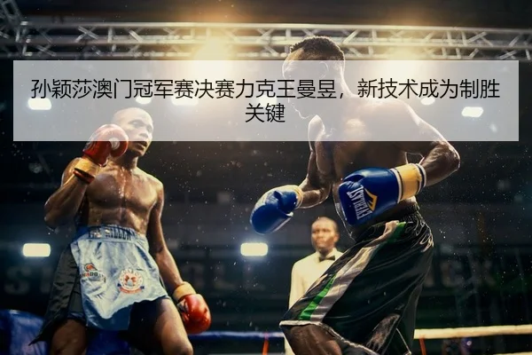 孙颖莎澳门冠军赛决赛力克王曼昱，新技术成为制胜关键